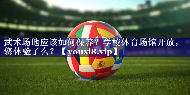 武术场地应该如何保养？学校体育场馆开放，您体验了么？