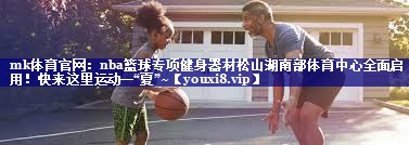 mk体育官网：nba篮球专项健身器材松山湖南部体育中心全面启用！快来这里运动一“夏”~