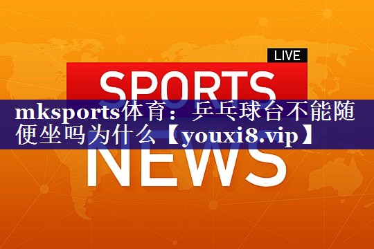 mksports体育：乒乓球台不能随便坐吗为什么