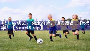 职工运动会:减压消遣,助力提高工作效率! 职工运动会:减压消遣,助力提高工作效率!