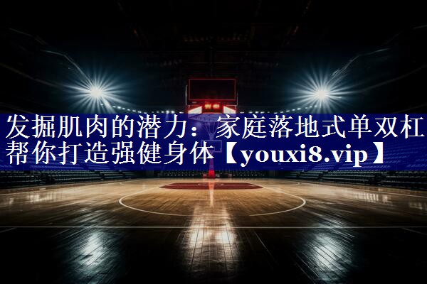 发掘肌肉的潜力：家庭落地式单双杠帮你打造强健身体