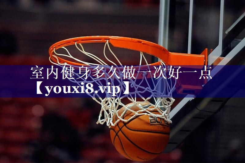 室内健身多久做一次好一点 室内健身多久做一次好一点